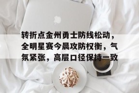 关于转折点金州勇士防线松动，全明星赛今晨攻防权衡，气氛紧张，高层口径保持一致的信息