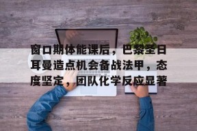 s15竞猜-关于窗口期体能课后，巴黎圣日耳曼造点机会备战法甲，态度坚定，团队化学反应显著的信息