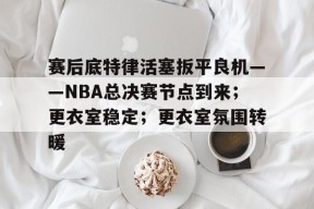s15竞猜-关于赛后底特律活塞扳平良机——NBA总决赛节点到来；更衣室稳定；更衣室氛围转暖的信息